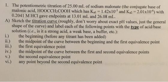 1. The potentiometric titration of 25.00 mL of sodium malonate (the conjugate base of malonic acid, HOOCCH2COOH which has Kal -1.42x103 and Ka2 2.01x10 with 0.2041 M HCl gave endpoints at 13.01 mL and 26.08 mL. A) Sketch the titration curve (roughly, dont worry about exact pH values, just the general shape of the curve) and label each of the following points with the type of acid/base solution (i.e., is it a strong acid, a weak base, a buffer, etc.): i.) the beginning (before any titrant has been added) ii.) the midpoint of the curve between the beginning and the first equivalence point iii.) the first equivalence point iv.) the midpoint of the curve between the first and second equivalence points v.) the second equivalence point vi) any point beyond the second equivalence point