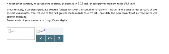 A biochemist carefully measures the molarity of sucrose in 30.3 mL of cell growth medium to be 56.8 mM. Unfortunately, a care