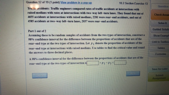 Question 12 of 19 (1 point) View problem in a pop-up 10.2 Section Exercise 13 Question Traiic accidents: Traffic engineers compared rates of traffic accidents at intersections with raised medians with rates at intersections with two-way left-turn lanes. They found that out of 4655 accidents at intersections with raised medians, 2281 were rear-end accidents, and out of 4585 accidents at two-way left-turn lanes, 2037 were rear-end accidents. Check Answ Solve It Guided Solutio Part 1 out of 2 Assuming these to be random samples of accidents from the two types of intersection, construct aShow Exampl 98% confidence interval for the difference between the proportions of accidents that are of the rear-end type at the two types of intersection. Let P1 denote the proportion of accidents of the rear-end type at intersections with raised medians. Use tables to find the critical value and round the answers to three decimal places. Link to Textboo Tables Formulas A 98% confidence interval for the difference between the proportions of accidents that are of the rear-end type at the two types of intersection is <pi-p2 < コ Save for Later Submit Assignment