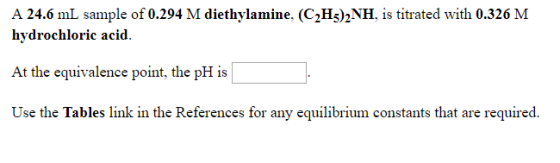 A 24.6 mL sample of 0.294 M diethylamine, (C2Hs)2NH, is titrated with 0.326 M hydrochloric acid. At the equivalence point, th