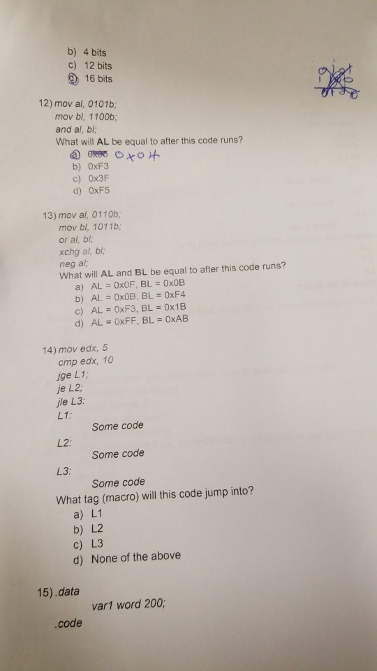 b) 4 bits c) 12 bits ) 16 bits 12) mov al, 0101b; mov bl, 1100b; and al, bl; What will AL be equal to after this code runs? b) 0xF3 c) 0x3F d) 0xF5 13) mov al, 0110b; mov bl, 1011b; or al, bl, xchg al, bl; neg al, What will AL and BL be equal to after this code runs? c) AL = 0xF3, BL = 0x1B 14) mov edx, 5 cmp edx, 10 ige L1, je L2 ile L3 LI : L2: L3: What tag (macro) will this code jump into? Some code Some code Some code a) L1 b) L2 c) L3 d) None of the above 15).data var1 word 200 code