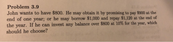 Problem 3.9 John wants to have $800. He may obtain it by promising to pay $900 at the end of one year; or he may borrow $1,000 and repay $1,120 at the end of the year. If he can invest any balance over $800 at 10% for the year, which should he choose?