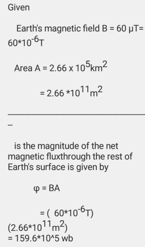 Given Earths magnetic field B 60 HT- 60*100T -6 2 Area A -2.66 x 10 km 6 1011m2 is the magnitude of the net magnetic fluxthrough the rest of Earths surface is given by 60*10 6T) (2.66*10 m2) - 159.6*10A5 wb