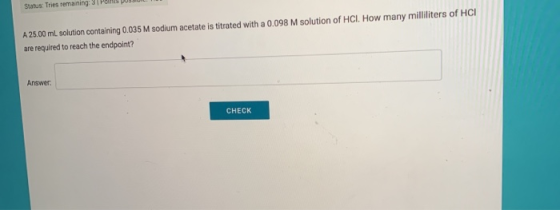 A 25.00 mL solution containing 0.035 M sodium acetate is titrated with a 0.098 M solution of HCI. How many milliliters of HCI