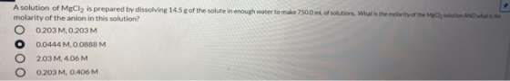 A solution of MgCl2 is prepared by dissolving 14.5 g of the solute in enough water to make 750.0 mL of solutions. What is the