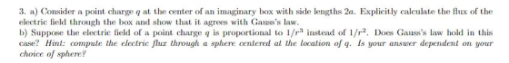 3. a) Consider a point charge q at the center of an imaginary box with side lengths 2a. Explicitly calculate the flux of the electric field through the box and show that it agrees with Gausss law b) Suppose the electric field of a point charge q is proportional to 1/r3 instead of 1/r2. Does Gausss law hold in this case? Hint: compute the electric fluz through a sphere centered at the location of q. Is your answer dependent on your choice of sphere?