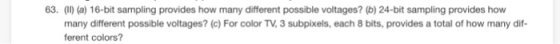 63. (II) (a) 16-bit sampling provides how many different possible voltages? (b) 24-bit sampling provides how many different possible voltages? (c) For color TV, 3 subpixels, each 8 bits, provides a total of how many dif- ferent colors?