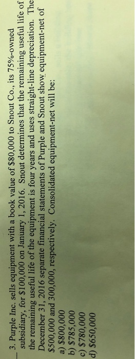 3, Purple Inc. sells equipment with a book value of $80,000 to Snout Co., its 75%-owned subsidiary, for $100,000 on January 1, 2016. Snout determines that the remaining useful life of the remaining useful life of the equipment is four years and uses straight-line depreciation. The December 31, 2016 separate financial statements of Purple and Snout show equipment-net of $500,000 and 300,000, respectively. Consolidated equipment-net will be: a) $800,000 b) $785,000 c) $780,000 d) $650,000