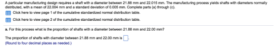 A particular manufacturing design requires a shaft with a diameter between 21.88 mm and 22.015 mm. The manufacturing process yields shafts with diameters normally distributed, with a mean of 22.004 mm and a standard deviation of 0.005 mm. Complete parts (a)through (c EEB Click here to view page 1 of the cumulative standardized normal distribution table EEB Click here to view page 2 of the cumulative standardized normal distribution table a. For this process what is the proportion of shafts with a diameter between 21.88 mm and 22.00 mm? The proportion of shafts with diameter between 21.88 mm and 22.00 mm is (Round to four decimal places as needed.)