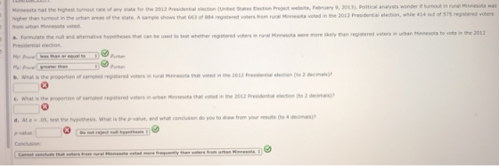 if turnout in rural Minnesota was voted in the 2012 Presidential election, while 414 out of 575 registered voters Manesota had the highest turn out rate of any state for the 2012 Presidential election (United States tection Project website, February 9, 2013) Political anaysts wonder higher than turnout in the urban areas of the state. A sample shows that 663 of 884 registered voters from rural Minneseta v from urban Minnesota voted a. Formulate the null and alternative hypotheses that can be used to test whether registered voters in rural Minnesota were more likely than registered voters in urban Minnesota to vote in the 2012 Presidential election b. What is the proportion of sampled registered voters in rural Minnesota that voted in the 2012 Presidentisal election (to 2 decimale)? c. What is the proportion of sampled registered voters in urban Minnesota that voted in the 2012 Presidential election (to 2 decimals)? 03 d. At o - 05, test the hypothesis. What is the p-value, and what condusion do you to draw from your resuts (to 4 deimals)? p-value Conclusion: Cannot cenclute that voters from rural Minnessa voted more frequently than voters frem urban Minnesote
