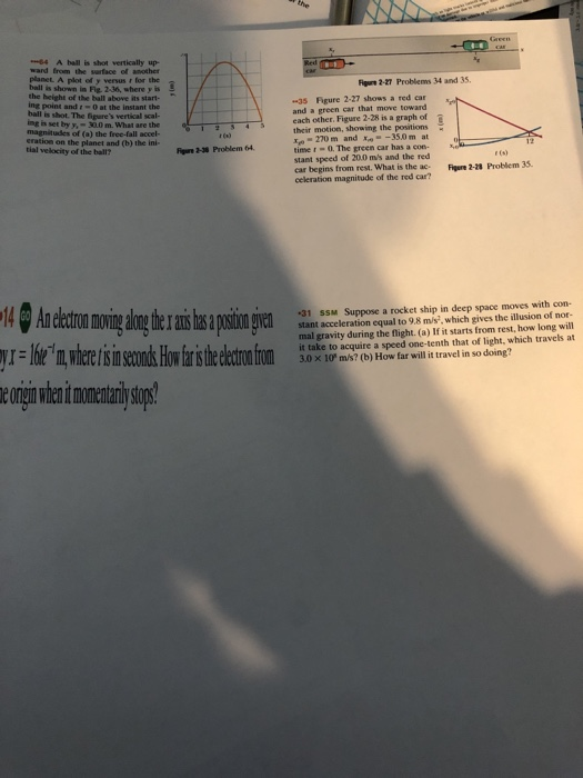 -64 A ball is shot vertically up- ward from the sarface of another planet A plot of y versus r for the ball is shown in Fig. 2-36, where y is the height of the ball above its start ing point and :-0 at the instant the ball is shot. The figures vertical scal- Figr 2-27 Problems 34 and 35. 35 Fgure 2-27 shows a red car and a green car that move toward magnitudes of (a)the ree-145achohr. Figure 2-28 is a graph of eration on the planet and (b) the ini- y,-30,0 m. what are the their motion, showing the positions -270 m and -35.0 m at time-0. The green car has a con- stant speed of 20.0 ms and the red tial velocity of the ball? r (s) Problem 35 car begins from rest. What is the ac-Figure 2-1s ccleration magnitude of the red car? 31 SSM Suppose a rocket ship in deep space moves with con- stant acceleration equal to 9.8 m/s, which gives the illusion of nor- mal gravity during the flight. (a) If it starts from rest, how long will it take to acquire a speed one-tenth that of light, which travels at 3.0 x 10° m/s? (b) How far will it travel in so doing? in e onnn