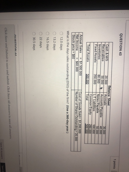 QUESTION 43 1 points Balance Sheet Cash &Ms Receivables Inventories ts Payable 80,000 Notes Payable Fixed Assets otal Assets Annual Sales$1,500,000 ies Common Equity 280,000 ot Cost of Goods Sold-$1.200,000 Number of Shares Outstanding 20 000 Net Income $60,000 What is the days sales outstanding (DSO) of the firm? (Use a 360-day year.) O 12.0 days O 13.2 days 16.5 days O 22 days O 30.5 days Click Save and Submit to sawe and submit. Click Save All Answers to save all answers