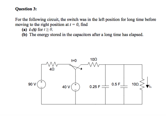 Question 3: For the following circuit, the switch was in the left position for long time before moving to the right position at t-0, find (a) ia(t) for t2 0. (b) The energy stored in the capacitors after a long time has elapsed. t-0 10Ω 4Ω 90 v( 0.5 F 10Ω 40 V