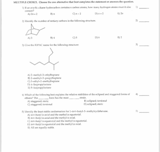 MULTIPLE CHOICE. Choose the one alternative that best completes the statement or answers the question. 1) If an acyclic alkane hydrocarbon contains n carbon atoms, how many hydrogen atoms must it also 1) contain? A) 2n +2 C) n -2 D) n+2 E) 2n 2) Identify the number of tertiary carbons in the following structure 2) A) 3 C) 5 D) 6 E) 2 3) Give the IUPAC name for the following structure 3) A) 2-methyl-3-ethylheptane B) 2-methyl-3-propylheptane C) 3-ethyl-2-methylheptane D) 4-Isopropyloctane E) 5-Isopropyloctane ) Which of the following best explains the relative stabilities of the eclipsed and staggered forms of4) form has the most) edlipsed; torsional ethane? The- strain. A) staggered; steric C) staggered; torsional B) eclipsed; torsional D) eclipsed; steric 5) Identify the least stable conformation for 1-tert-butyl-3-methylcyclohexane. 5) A) tert-butyl is axial and the methyl is equatorial. B) tert-butyl is axial and the methy is axial. C) tert-butyl is equatorial and the methyl is equatorial. D) tert-butyl is equatorial and the methyl is axial E) All are equally stable