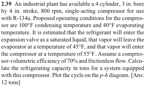 2.39 An industrial plant has available a 4 cylinder, 3 in. bore by 4 in. stroke, 800 rpm, single-acting compressor for use with R-134a. Proposed operating conditions for the compres- sor are 100°F condensing temperature and 40°F evaporating temperature. It is estimated that the refrigerant will enter the expansion valve as a saturated liquid, that vapor will leave the evaporator at a temperature of 45°F, and that vapor will enter the compressor at a temperature of 55°F. Assume a compres- sor-volumetric efficiency of70% and frictionless flow. Calcu- late the refrigerating capacity in tons for a system equipped with this compressor. Plot the cycle on the p-h diagram. [Ans: 12 tons]