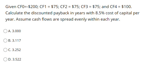 Given CFO=-$200; CF1 = $75; CF2 = $75; CF3 = $75; and CF4 = $100. Calculate the discounted payback in years with 8.5% cost of