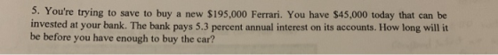 5. Youre trying to save to buy a new $195,000 Ferrari. You have $45,000 today that can be invested at your bank. The bank pa