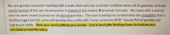 You are genetic counselor meeting with a male client who has a chronic condition where all his gametes undergo nondisjunction