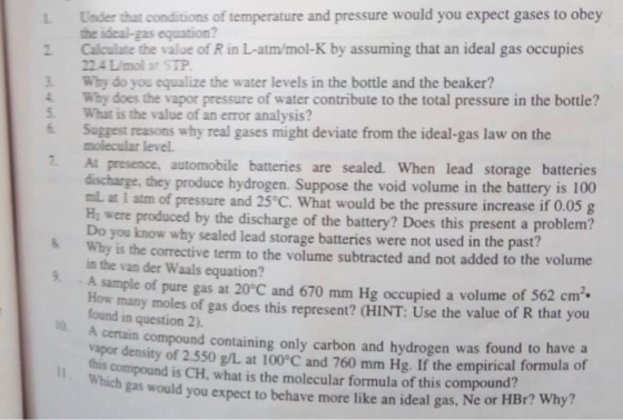 L. Under that conditions of temperature and pressure would you expect gases to obey the ideal-gas equation? 2 Calculate the value of R in L-atm/mol-K by assuming that an ideal gas occupies 3 Why do you equalize the water levels in the bottle and the beaker? 5 What is the value of an error analysis? 224 Lmol at STP 4 Why does the vapor pressure of water contribute to the total pressure in the bottle? Suggest reasons why real gases might deviate from the ideal-gas law on the molecular level. At presence, automobile batteries are sealed. When lead storage batteries discharge, they produce hydrogen. Suppose the void volume in the battery is 100 mL at 1 atm of pressure and 25 C. What would be the pressure increase if 0.05 g 2 Ha were produced by the discharge of the battery? Does this present a problem? Why is the corrective term to the volume subtracted and not added to the volume How many moles of gas does this represent? CHINT: Use the value of R that you why sealed lead storage batteries were not used in the past? in the van der Waals equation? 9. A sample of pure gas at 20°C and 670 mm Hg occupied a volume of 562 cm found in question 2). A certain compound containing only carbon and hydrogen was found to have a vapor density of 2.550 g/L at 100°C and 760 mm Hg. If the empirical formula of compound is CH, what is the molecular formula of this compound? gas would you expect to behave more like an ideal gas, Ne or HBr? Why