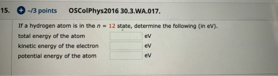 15. -/3 points OSColPhys2016 30.3.WA.017. If a hydrogen atom is in the n = 12 state, determine the following (in eV). total e