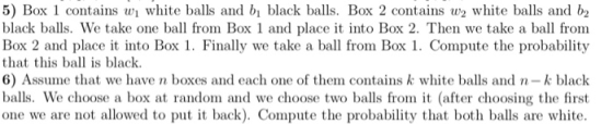 5) Box 1 contains w white balls and b black balls. Box 2 contains w white balls and b black balls. We take one ball from Box 1 and place it into Box 2. Then we take a ball from Box 2 and place it into Box 1. Finally we take a ball from Box 1. Compute the probability that this ball is black 6) Assume that we have n boxes and each one of them contains k white balls and n-k black balls. We choose a box random and we choose two balls from it (after choosing the first one we are not allowed to put it back). Compute the probability that both balls are white.