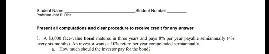 Student Name Professor Joee R. Daz Student Number Present all computations and clear procedure to receive credit for any answer. l. A S3 000 face value bond matures in three years and pays 8% per year payable semiannually (4% every six months). An investor wants a 10% return per year compounded semiannually a. How much should the investor pay for the bond?
