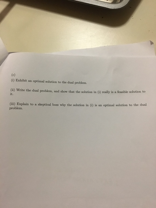(i) Exhibit an optimal solution to the dual problem. i) Write the dual problem, and show that the solution in (i) really is a feasible solution to (ii) Explain to a skeptical boss why the solution in (i) is an optimal solution to the dual it. problem.