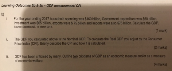 Learning Outcomes 5b & 5c-GDP measurement CP b) i. For the year ending 2017 household spending was $160 bilion, Government expenditure was $50 billion, investment was $65 billion, exports were $75 billion and imports were also $75 billion. Calculate the GDP. Source: Statistics NZ 15 March 2018 (1 mark) i. The GDP you calculated above is the Nominal GDP. To calculate the Real GDP you adjust by the Consumer Price Index (CPI). Briefly describe the CPI and how it is calculated. (2 marks) ii GDP has been criticised by many. Outline two criticisms of GDP as an economic measure and/or as a measure (4 marks) of economic welfare