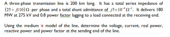 A three-phase transmission line is 200 km long. lt has a total series impedance of 25+j110)Ω Per Phase and a total shunt admittance ofj5x 10 Ω. It delivers 180 MW at 275 kV and 0.8 power factor lagging to a load connected at the receiving end. Using the medium π model of the line, determine the voltage, current, real power, reactive power and power factor at the sending end of the line.