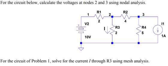 For the circuit below, calculate the voltages at nodes 2 and 3 using nodal analysis. R1 R2 2 3 2 4 V2 R4 10V 1A For the circuit of Problem 1, solve for the current / through R3 using mesh analysis.