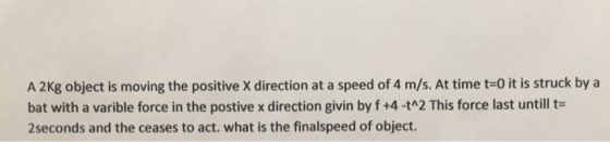 A 2Kg object is moving the positive x direction at a speed of 4 m/s. At time t-o it is struck by a bat with a varible force in the postivexdirection givin by f +4 -tn2 This force last untill t- 2seconds and the ceases to act. what is the finalspeed of object.