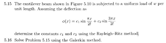 um 5.15 The cantilever beam shown in Figure 5.10 is subjected to a ufr load of w per Auming the den etore unit length. Assuming the deflection as 2l determine the constants ci and c2 using the Rayleigh-Ritz method| 5.16 Solve Problem 5.15 using the Galerkin method
