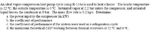 An ideal vapor-compression heat pump cycle using R-134a is used to heat a house. The inside temperature is 22 ℃; the outside temperature is 0 ℃ Saturated vapor at 2.2 bar enters the compressor, and saturated liquid leaves the condenser at 3 ba. The mass ow rate is 0.2 kg/s. Detemine: a the power iput to the compressor (in kw) b. the coefficient of performance c. the coefficient of performance if the system were used as a refrigeration cycle d. the maximm theoretical COP working between thermal reservoirs at 22 °C and o °C.