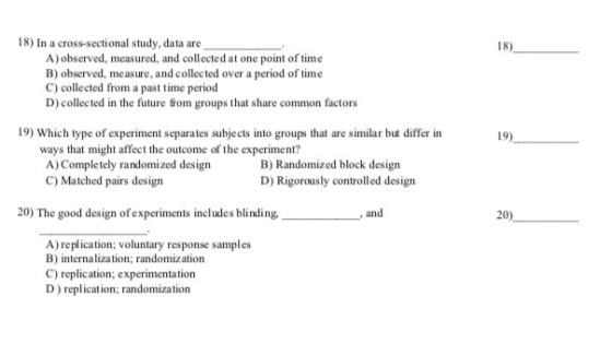 18) In a cross-sectional study, data are A)observed, measured, and collected at one point of time B) observed, measure, and collected over a period of time C) collected from a past time period D)collected in the future from groups that share common factors 19) Which type of experiment separates subjects into groups that aremilar but differ in ways that might affect the outcome of the experiment? A) Completely randomized design C) Matched pairs design B) Randomized block design D) Rigorously controlled design 20) The good design of experiments includes blinding and 20) A) replication; voluntary response samples B) internalization; randomization C) replication; experimentation D) replication; randomization