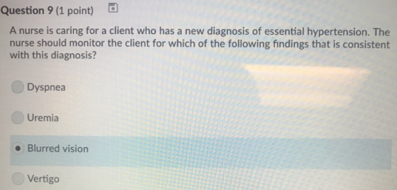 Question 9 (1 point) d A nurse is caring for a client who has a new diagnosis of essential hypertension. The nurse should monitor the client for which of the following findings that is consistent with this diagnosis? Dyspnea Uremia Blurred vision Vertigo