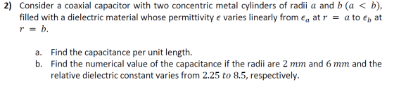 2) Consider a coaxial capacitor with two concentric metal cylinders of radii a and b (a < b), filled with a dielectric materi