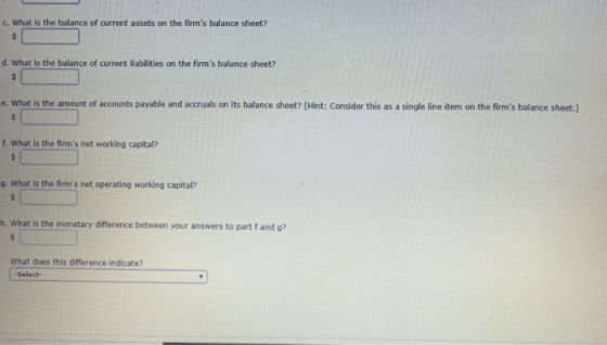 C. What is the balance of current assets on the firms balance sheet? d. What is the balance of current liabilities on the firms balance sheet? e. What is the amount of accounts payable and accruals on its balance sheet? [Hint: Consider this as a single line item on the firms balance sheet.] f. What is the firms net working capital? g. What is the firms net operating working capital? h. What is the monetary difference between your answers to part f and g? What does this difference indicate? Select-
