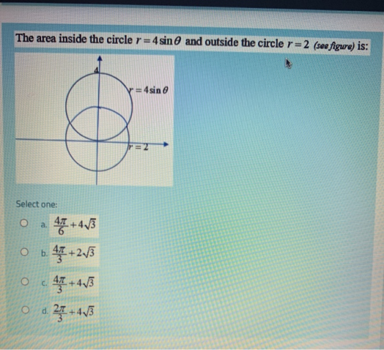 The area inside the circle r = 4 sin and outside the circle r = 2 (see figure) is: -= 4sin r=2 Select one: a. 47 +413 O b. 42