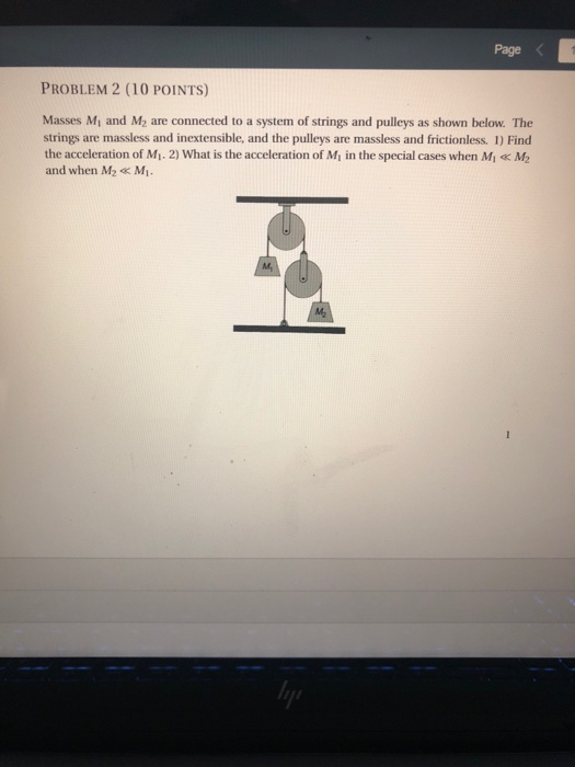 Page < PROBLEM 2 (10 POINTS) Masses Mi and M2 are connected to a system of strings and pulleys as shown below. The strings are massless and inextensible, and the pulleys are massless and frictionless. 1) Find the acceleration of Mi. 2) What is the acceleration of Mi in the special cases when Mi M2 and when M2Mi