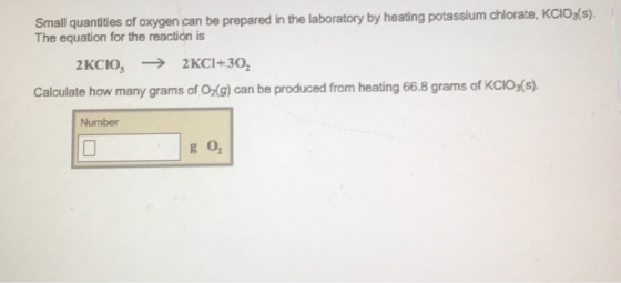 Small quantitles of axygen can be prepared in the laboratory by heating potassum chlorate, KCios(9 The equation for the reactión is Calculate how many grams of Og) can be produced from heating 66.8 grams of KCIOs(s) Number 0 g o