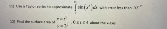 0.1 11) Use a Taylor series to approximate ſ sin(x*)dx with error less than 10-15 0 12) Find the surface area of x=t? y = 21