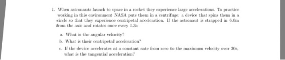 When astronauts launch to space in a rocket they experience large accelerations. To practice working in this environment NASA puts them in a centrifuge: a device that spins them in a ircle so that they experience centripetal acceleration. If the astronaut is strapped in 6.0m from the axis and rotates once every 1.3s a. What is the angular velocity? b. What is their centripetal acceleration? . If the device accelerates at a constant rate from zero to the maximum velocity over 30s what is the tangential acceleration?