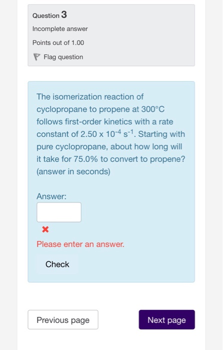 Question Incomplete answer Points out of 1.00 Flag question The isomerization reaction of cyclopropane to propene at 300°C follows first-order kinetics with a rate constant of 2.50 x 104 s-1. Starting with pure cyclopropane, about how long will it take for 75.0% to convert to propene? (answer in seconds) Answer: Please enter an answer Check Previous page Next page