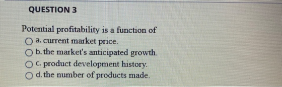QUESTION 3 Potential profitability is a function of a. current market price. O b. the markets anticipated growth. c. product