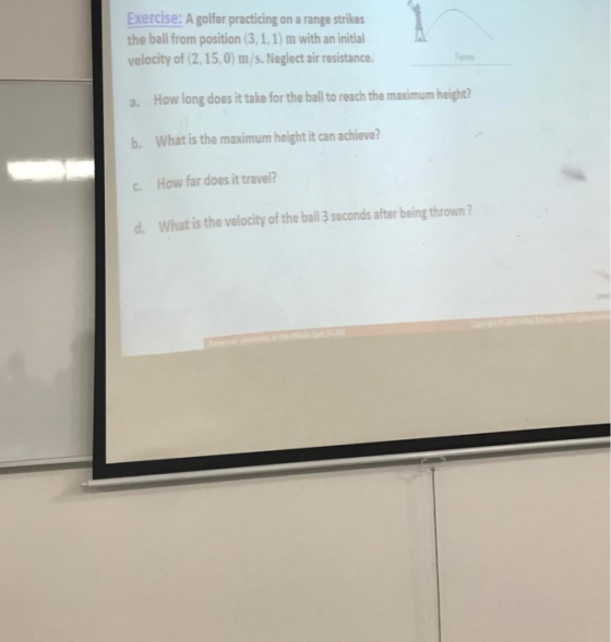 Exercise: A golfer practicing on a range strikes the ball from position (3,1,1) m with an initial velocity of 2,1 5,0) m/s. Neglect air resistance. a. How long does it take for the ball to reach the maximum height b. What is the maximum height it can achieve? c. How far does it travel? d. What is the velocity of the ball 3 seconds after being thrown?
