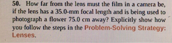 50. How far from the lens must the film in a camera be, if the lens has a 35.0-mm focal length and is being used to photograph a flower 75.0 cm away? Explicitly show how you follow the steps in the Problem-Solving Strategy: Lenses.