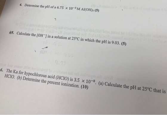 4. Determine the pH of a 6.75 X 10-3M Al(OH)3 (5) $5. Calculate the [OH^) in a solution at 25°C in which the pH is 9.03. (5)