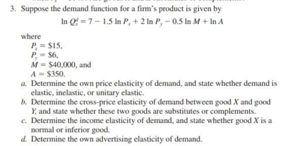 3. Suppose the demand function for a firms product is given by In Q 7-1.5 In P 2 In P, -0.5 In M +InA where P = $15, P, = $6, M $40,000, and A $350. a. Determine the own price elasticity of demand, and state whether demand is b. Determine the cross-price elasticity of demand between good X and good c. Determine the income elasticity of demand, and state whether good X is a d. Determine the own advertising elasticity of demand. elastic, inelastic, or unitary elastic. Y and state whether these two goods are substitutes or complements. normal or inferior good.