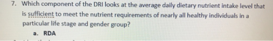 Which component of the DRI looks at the average daily dietary nutrient intake level that is sufficient to meet the nutrient requirements of nearly all healthy individuals in a particular life stage and gender group? 7. a. RDA