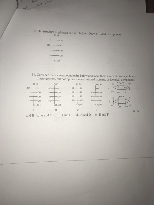 10. The structure of glucose is listed below. Draw C-3 and C-5 epimers CHO 11. Consider the six compound pairs below and label them as enantiomers, epimers, diastereomers, but not epimers, constitutional isomers, or identical compounds. ???? -? a. A and Bb. Aand C c. Band C d. Aand D e. Eand F